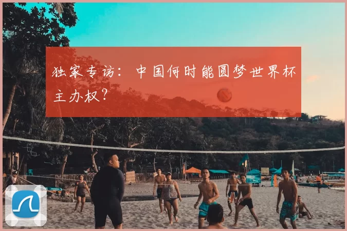 独家专访：中国何时能圆梦世界杯主办权？