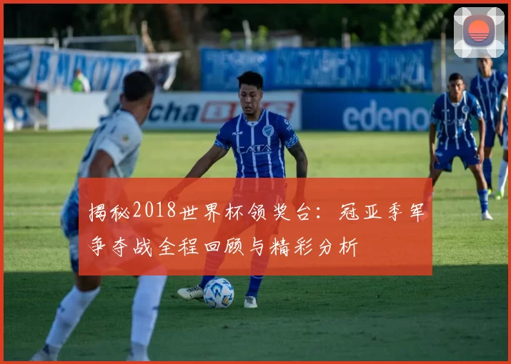 揭秘2018世界杯领奖台：冠亚季军争夺战全程回顾与精彩分析