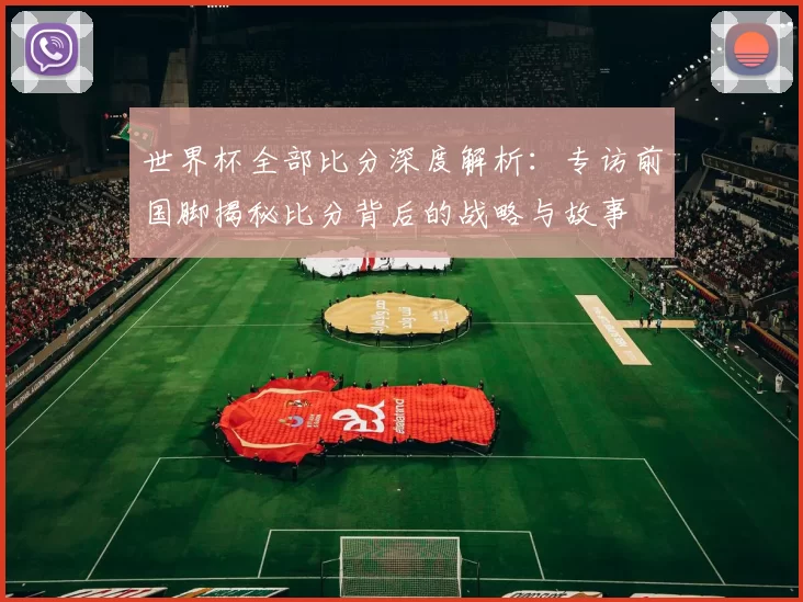 世界杯全部比分深度解析：专访前国脚揭秘比分背后的战略与故事