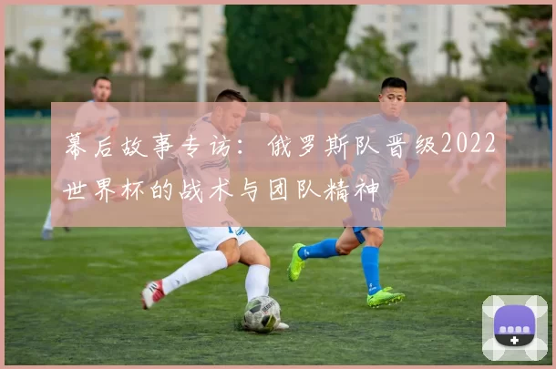 幕后故事专访:俄罗斯队晋级2022世界杯的战术与团队精神