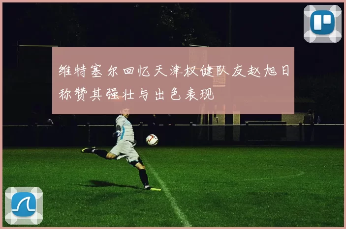 维特塞尔回忆天津权健队友赵旭日称赞其强壮与出色表现