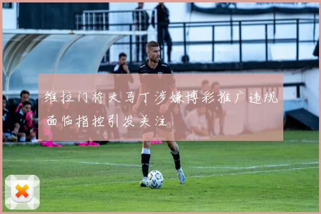 维拉门将大马丁涉嫌博彩推广违规面临指控引发关注
