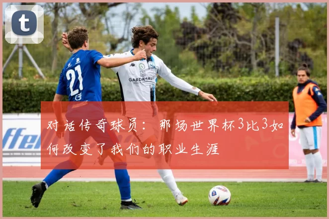 对话传奇球员:那场世界杯3比3如何改变了我们的职业生涯