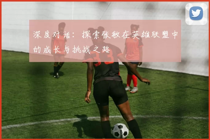 深度对话：探索张敏在英雄联盟中的成长与挑战之路