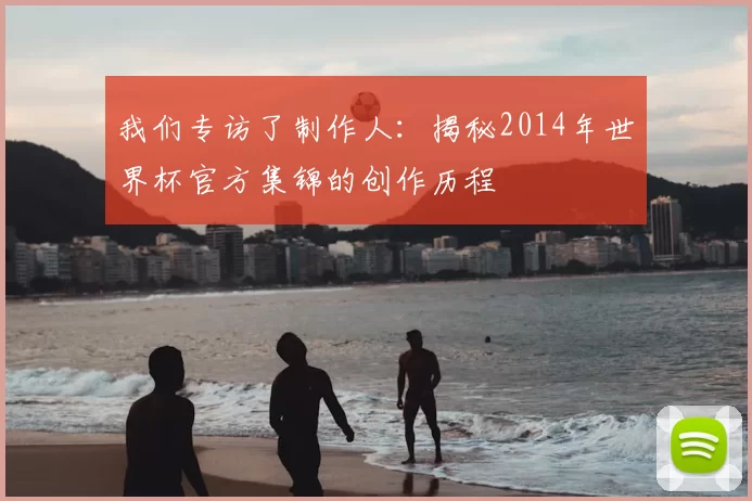 我们专访了制作人:揭秘2014年世界杯官方集锦的创作历程