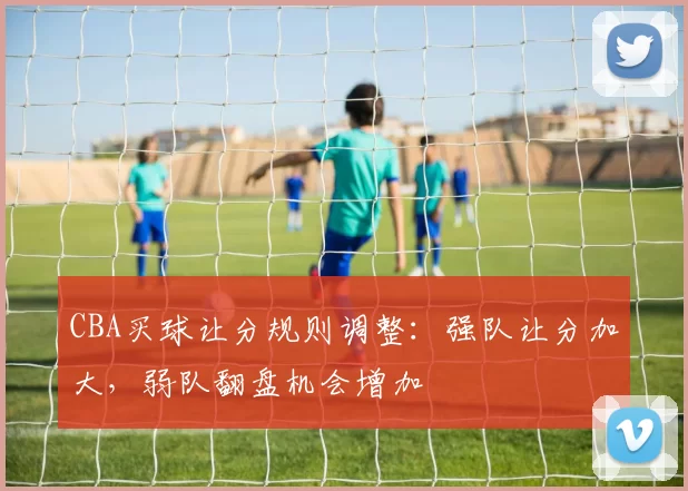 CBA买球让分规则调整:强队让分加大,弱队翻盘机会增加