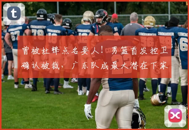 曾被杜锋点名要人!男篮首发控卫确认被裁,广东队成最大潜在下家