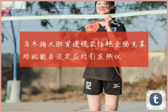 马冬梅大胆穿透视装惊艳全场克莱对此能否淡定应对引发热议