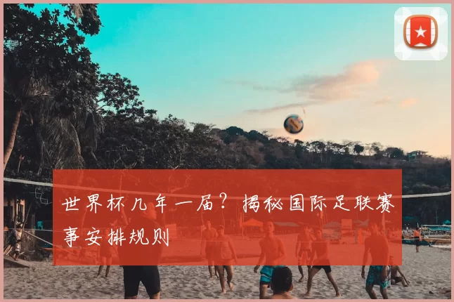 世界杯几年一届？揭秘国际足联赛事安排规则