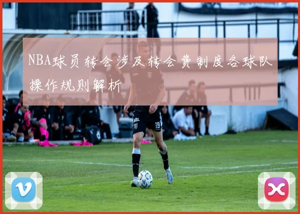 NBA球员转会涉及转会费制度各球队操作规则解析