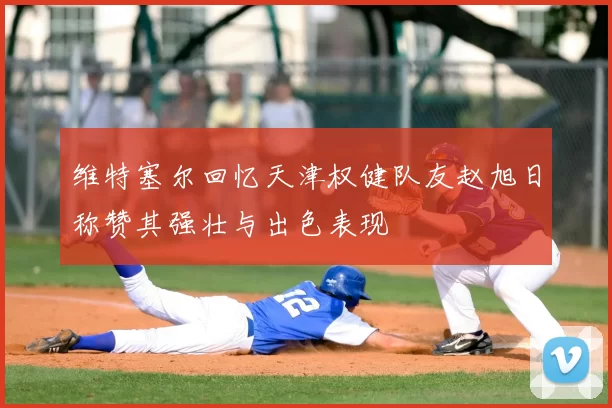 维特塞尔回忆天津权健队友赵旭日称赞其强壮与出色表现