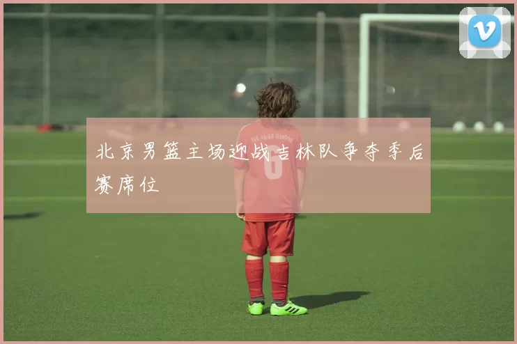 北京男篮主场迎战吉林队争夺季后赛席位