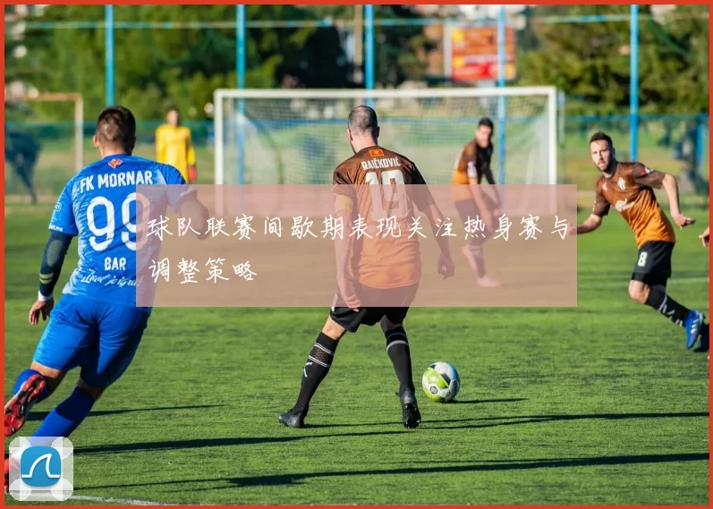 球队联赛间歇期表现关注热身赛与调整策略