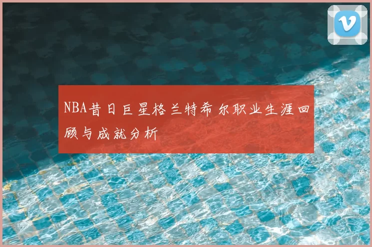 NBA昔日巨星格兰特希尔职业生涯回顾与成就分析