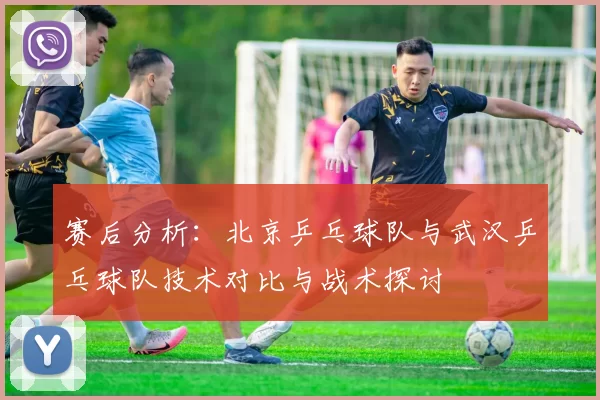 赛后分析：北京乒乓球队与武汉乒乓球队技术对比与战术探讨