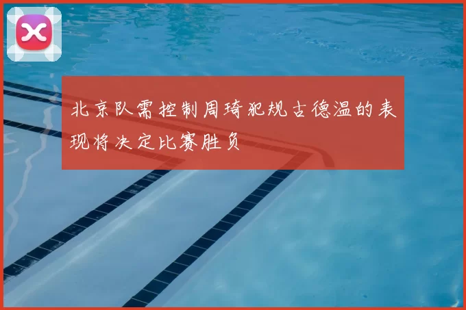 北京队需控制周琦犯规古德温的表现将决定比赛胜负
