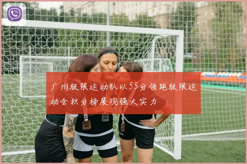 广州极限运动队以55分领跑极限运动会积分榜展现强大实力