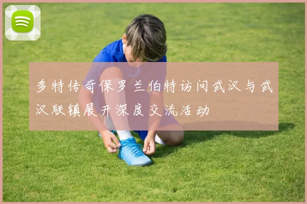 多特传奇保罗兰伯特访问武汉与武汉联镇展开深度交流活动