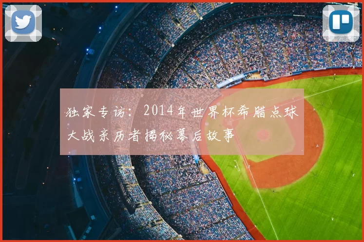 独家专访：2014年世界杯希腊点球大战亲历者揭秘幕后故事