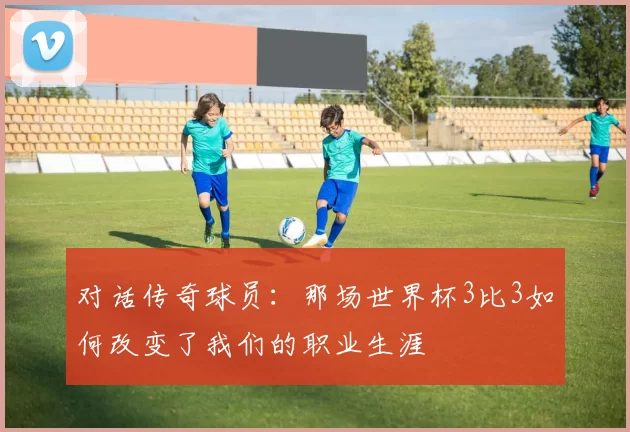 对话传奇球员:那场世界杯3比3如何改变了我们的职业生涯