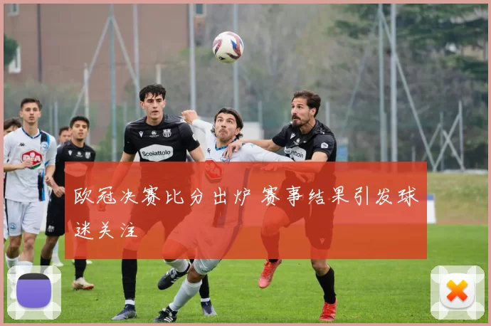 欧冠决赛比分出炉 赛事结果引发球迷关注