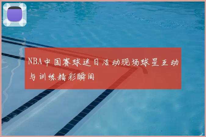 NBA中国赛球迷日活动现场球星互动与训练精彩瞬间