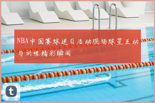 NBA中国赛球迷日活动现场球星互动与训练精彩瞬间