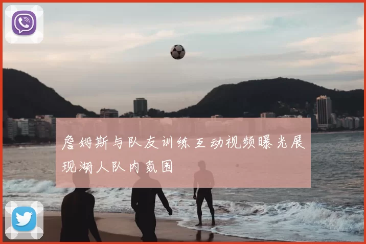 詹姆斯与队友训练互动视频曝光展现湖人队内氛围