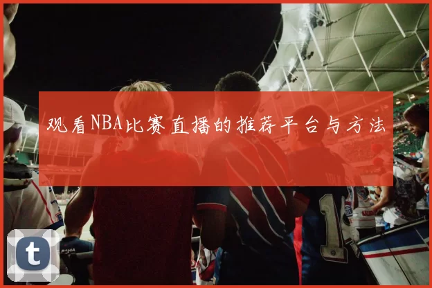 观看NBA比赛直播的推荐平台与方法