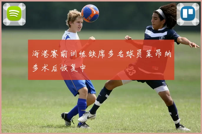 海港赛前训练缺席多名球员莱昂纳多术后恢复中