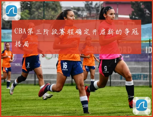 CBA第三阶段赛程确定开启新的争冠格局