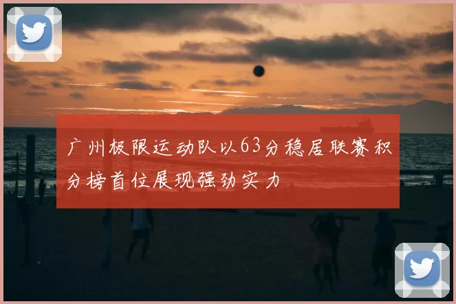 广州极限运动队以63分稳居联赛积分榜首位展现强劲实力