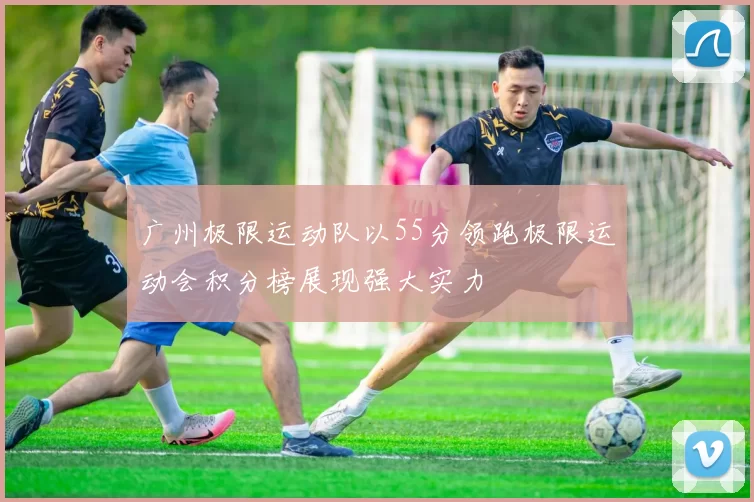 广州极限运动队以55分领跑极限运动会积分榜展现强大实力