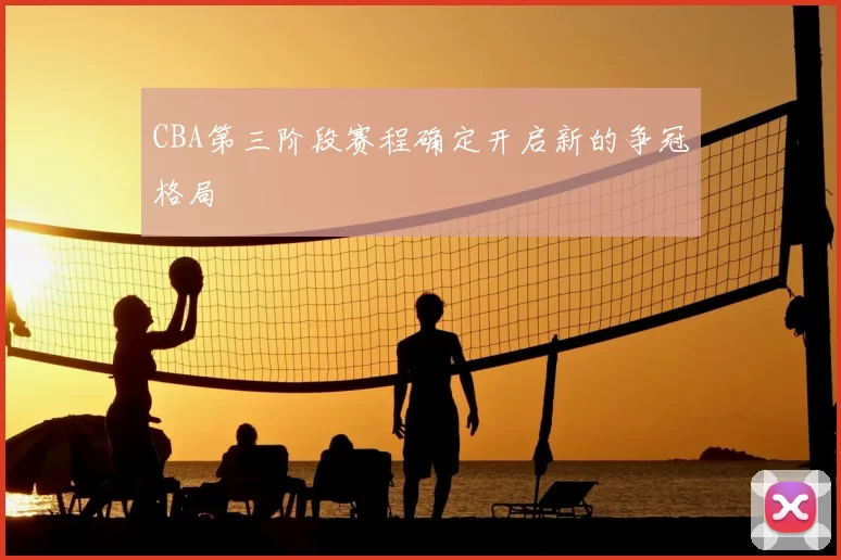 CBA第三阶段赛程确定开启新的争冠格局