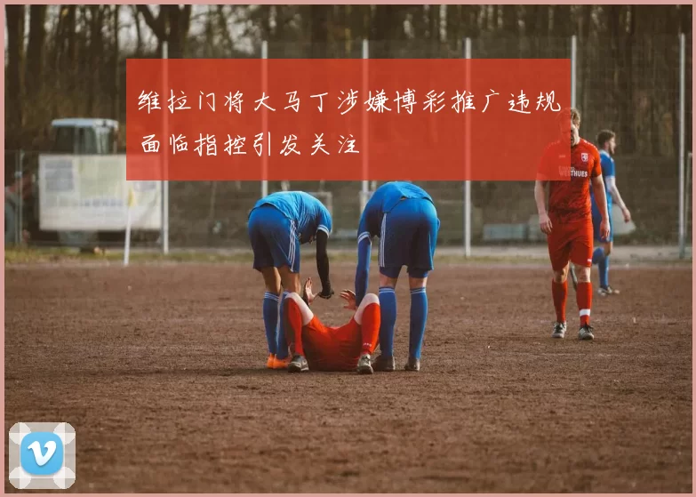 维拉门将大马丁涉嫌博彩推广违规面临指控引发关注