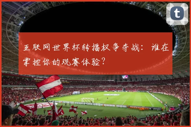 互联网世界杯转播权争夺战：谁在掌控你的观赛体验？