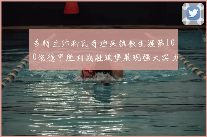 多特主帅科瓦奇迎来执教生涯第100场德甲胜利战胜狼堡展现强大实力