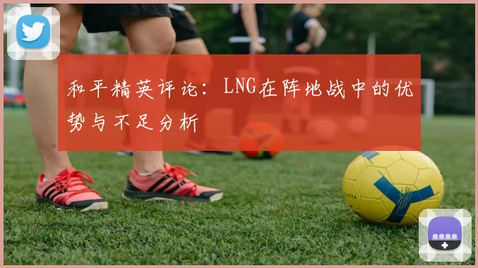 和平精英评论：LNG在阵地战中的优势与不足分析