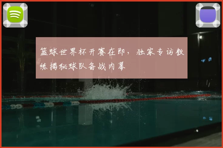 篮球世界杯开赛在即，独家专访教练揭秘球队备战内幕