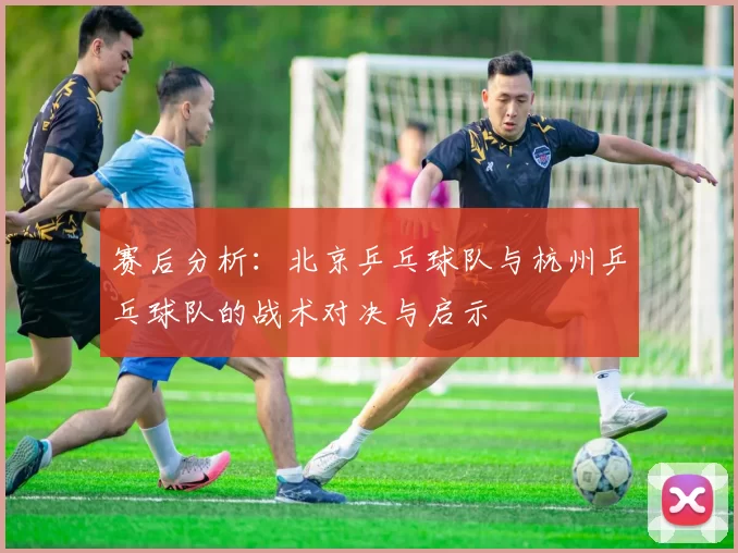 赛后分析：北京乒乓球队与杭州乒乓球队的战术对决与启示
