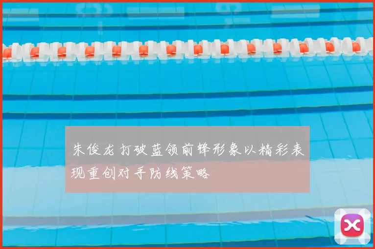 朱俊龙打破蓝领前锋形象以精彩表现重创对手防线策略