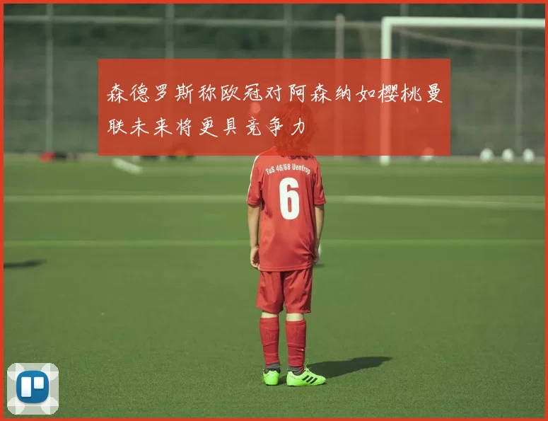 森德罗斯称欧冠对阿森纳如樱桃曼联未来将更具竞争力