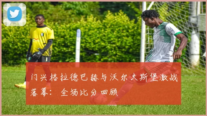门兴格拉德巴赫与沃尔夫斯堡激战落幕：全场比分回顾