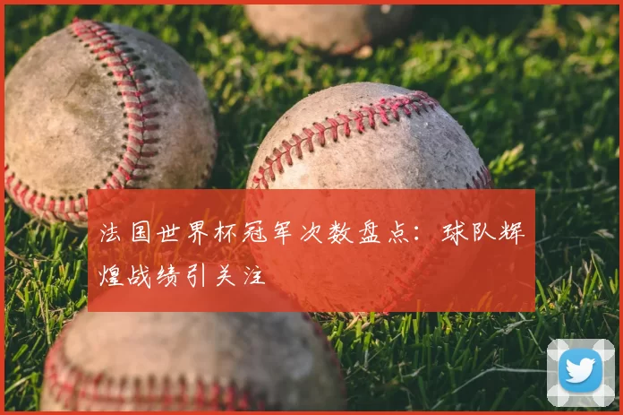 法国世界杯冠军次数盘点：球队辉煌战绩引关注
