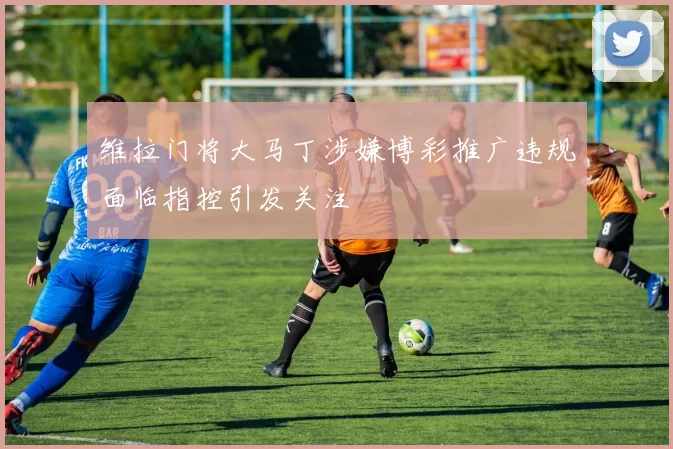 维拉门将大马丁涉嫌博彩推广违规面临指控引发关注