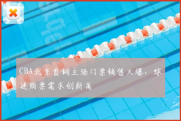 CBA北京首钢主场门票销售火爆，球迷购票需求创新高