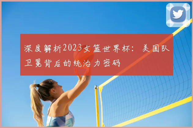 深度解析2023女篮世界杯：美国队卫冕背后的统治力密码