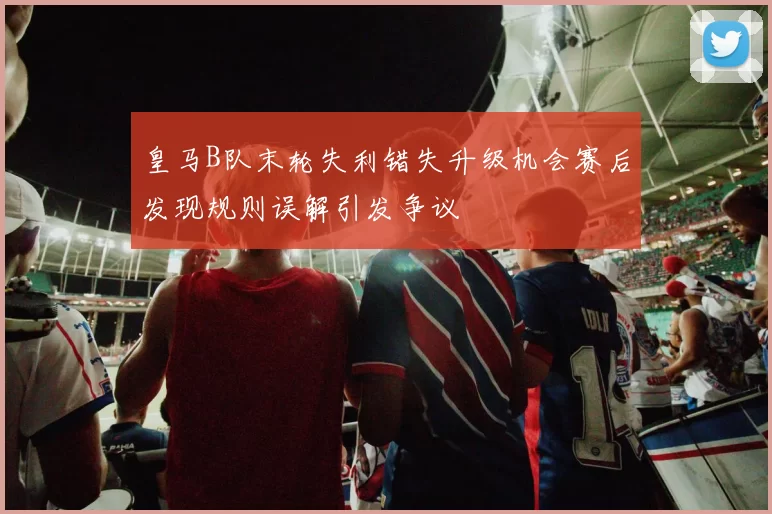 皇马B队末轮失利错失升级机会赛后发现规则误解引发争议