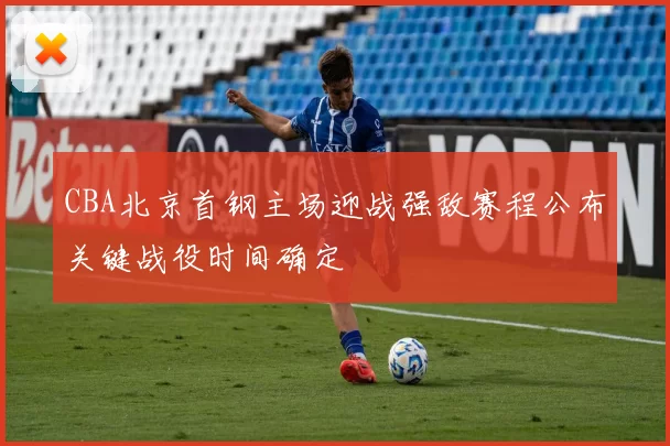 CBA北京首钢主场迎战强敌赛程公布关键战役时间确定