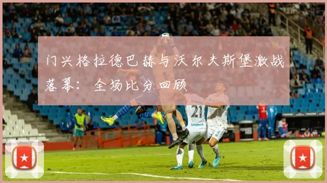 门兴格拉德巴赫与沃尔夫斯堡激战落幕:全场比分回顾